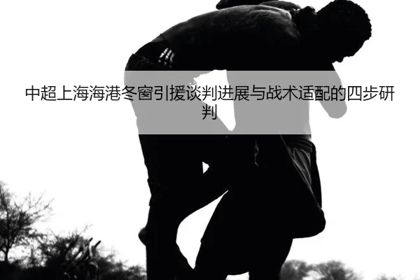 中超上海海港冬窗引援谈判进展与战术适配的四步研判